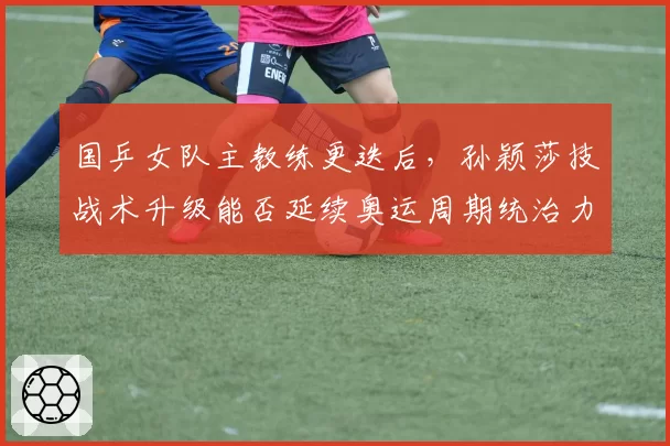 国乒女队主教练更迭后，孙颖莎技战术升级能否延续奥运周期统治力？