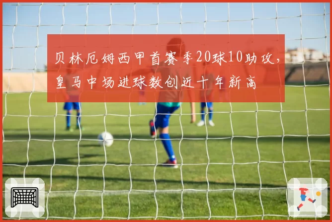 贝林厄姆西甲首赛季20球10助攻，皇马中场进球数创近十年新高